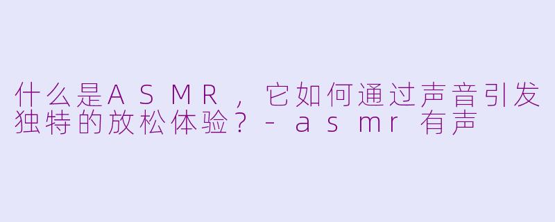 什么是ASMR，它如何通过声音引发独特的放松体验？-asmr有声