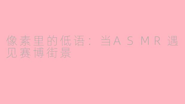 像素里的低语：当ASMR遇见赛博街景