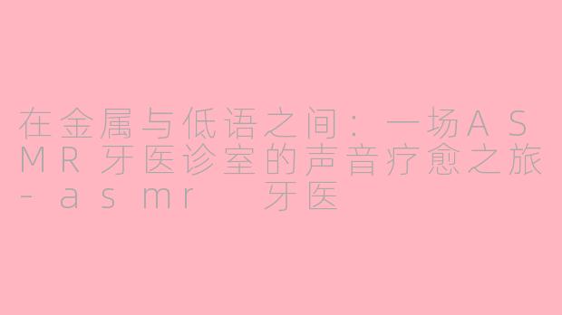 在金属与低语之间：一场ASMR牙医诊室的声音疗愈之旅-asmr 牙医
