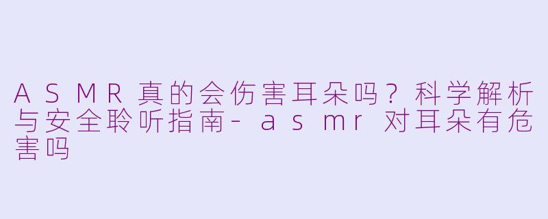 ASMR真的会伤害耳朵吗?科学解析与安全聆听指南-asmr对耳朵有危害吗