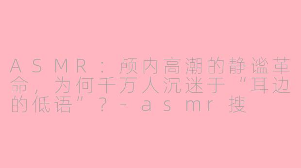 ASMR：颅内高潮的静谧革命，为何千万人沉迷于“耳边的低语”？-asmr搜