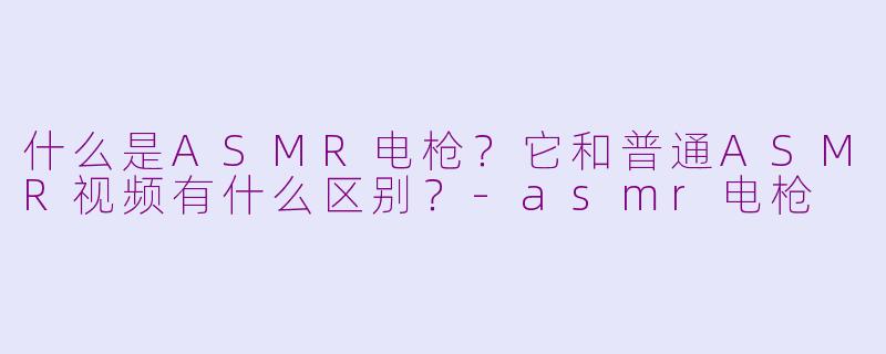什么是ASMR电枪？它和普通ASMR视频有什么区别？-asmr电枪