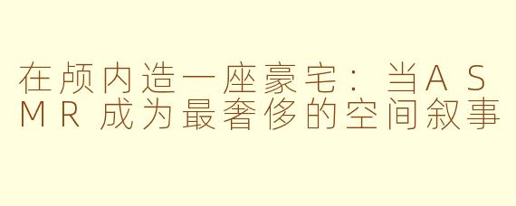在颅内造一座豪宅：当ASMR成为最奢侈的空间叙事