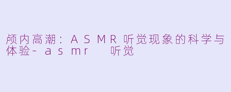 颅内高潮：ASMR听觉现象的科学与体验-asmr 听觉
