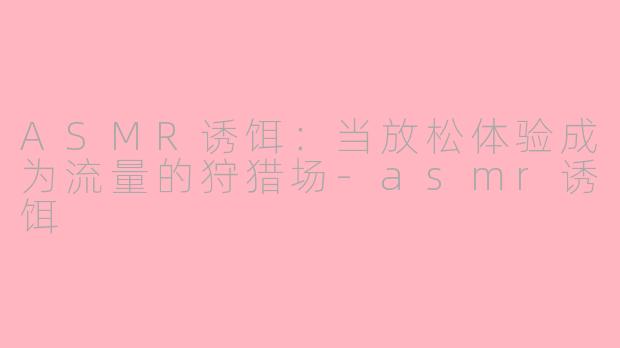 ASMR诱饵:当放松体验成为流量的狩猎场-asmr诱饵