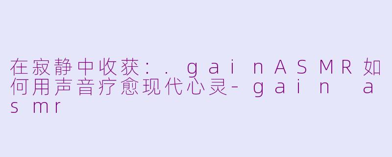 在寂静中收获：.gainASMR如何用声音疗愈现代心灵-gain asmr