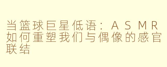 当篮球巨星低语:ASMR如何重塑我们与偶像的感官联结