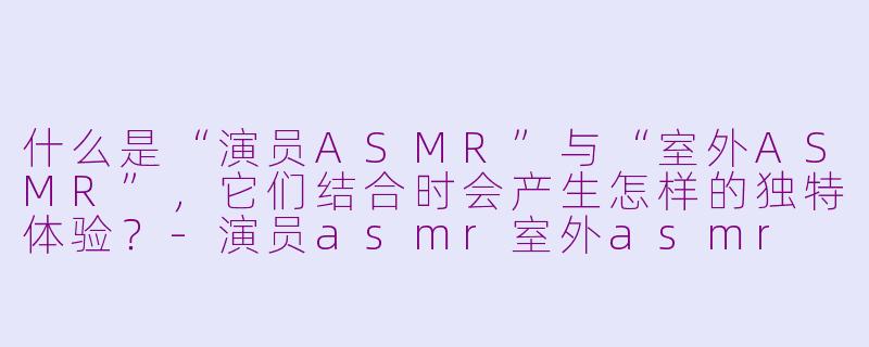 什么是“演员ASMR”与“室外ASMR”,它们结合时会产生怎样的独特体验?-演员asmr室外asmr