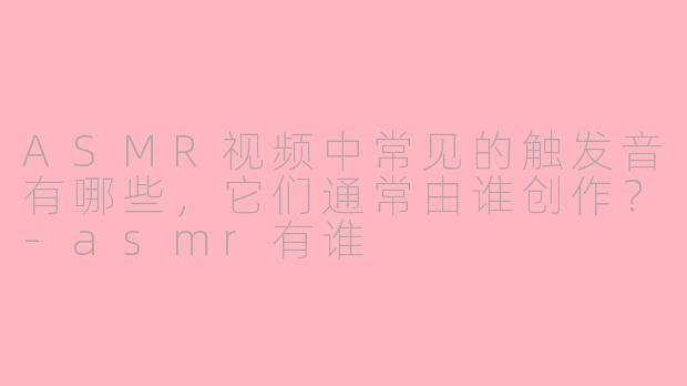 ASMR视频中常见的触发音有哪些，它们通常由谁创作？-asmr有谁