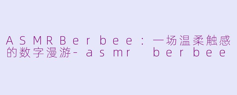 ASMRBerbee：一场温柔触感的数字漫游-asmr berbee