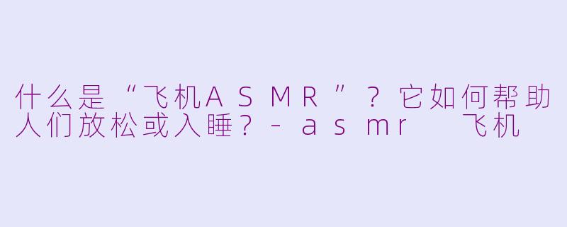什么是“飞机ASMR”?它如何帮助人们放松或入睡?-asmr 飞机