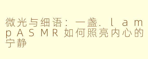 微光与细语:一盏.lampASMR如何照亮内心的宁静