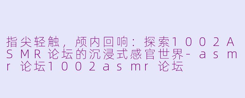 指尖轻触,颅内回响:探索1002ASMR论坛的沉浸式感官世界-asmr论坛1002asmr论坛