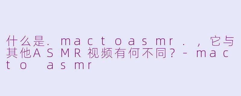 什么是.mactoasmr.，它与其他ASMR视频有何不同？-macto asmr