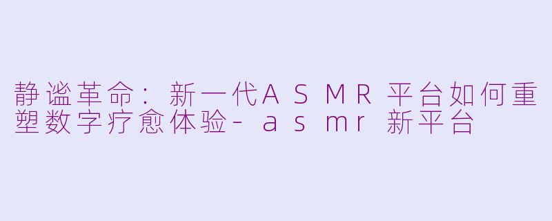 静谧革命：新一代ASMR平台如何重塑数字疗愈体验-asmr新平台