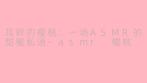 耳畔的樱桃:一场ASMR的甜蜜私语-asmr 樱桃
