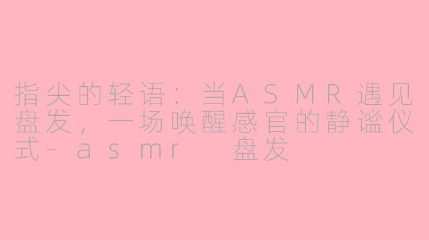 指尖的轻语:当ASMR遇见盘发,一场唤醒感官的静谧仪式-asmr 盘发