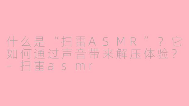 什么是“扫雷ASMR”？它如何通过声音带来解压体验？-扫雷asmr