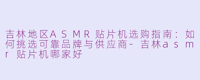 吉林地区ASMR贴片机选购指南:如何挑选可靠品牌与供应商-吉林asmr贴片机哪家好