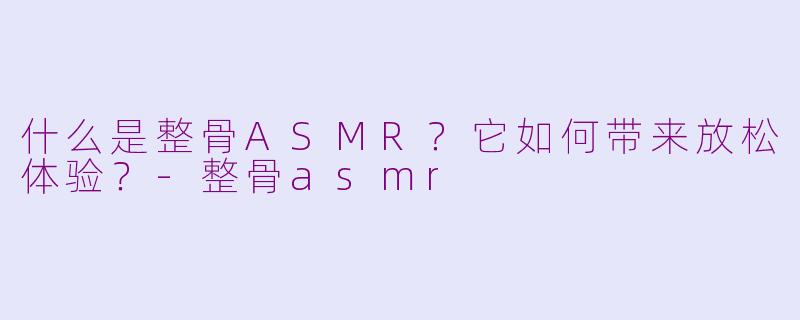 什么是整骨ASMR？它如何带来放松体验？-整骨asmr