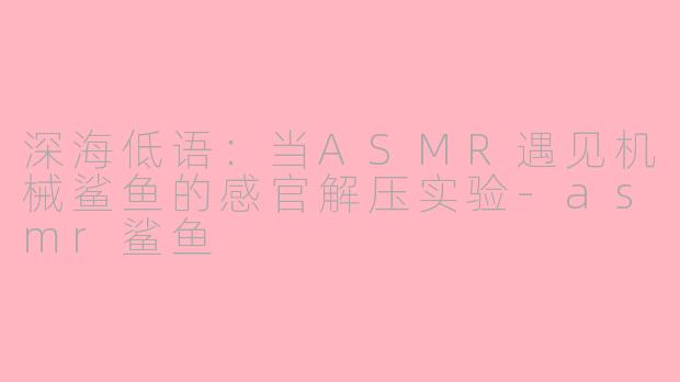 深海低语:当ASMR遇见机械鲨鱼的感官解压实验-asmr鲨鱼