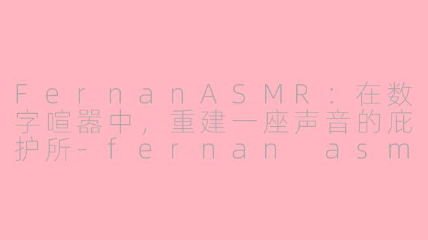 FernanASMR:在数字喧嚣中,重建一座声音的庇护所-fernan asmr