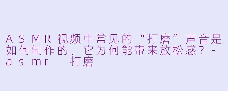 ASMR视频中常见的“打磨”声音是如何制作的，它为何能带来放松感？-asmr 打磨