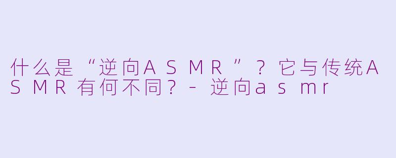 什么是“逆向ASMR”?它与传统ASMR有何不同?-逆向asmr