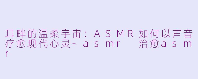 耳畔的温柔宇宙:ASMR如何以声音疗愈现代心灵-asmr 治愈asmr