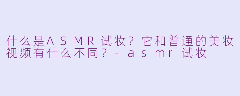 什么是ASMR试妆?它和普通的美妆视频有什么不同?-asmr试妆