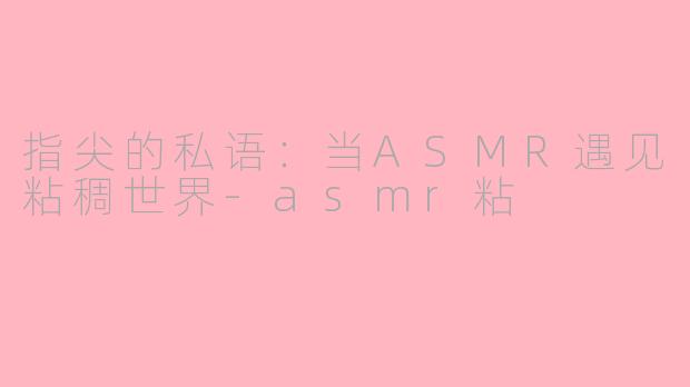 指尖的私语：当ASMR遇见粘稠世界-asmr粘