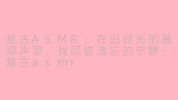 复古ASMR:在旧时光的窸窣声里,找回被遗忘的宁静-复古asmr