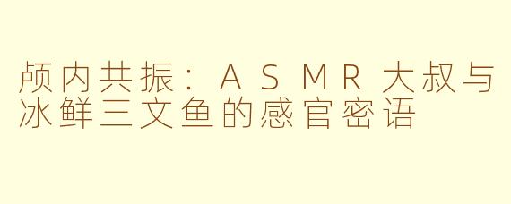 颅内共振：ASMR大叔与冰鲜三文鱼的感官密语
