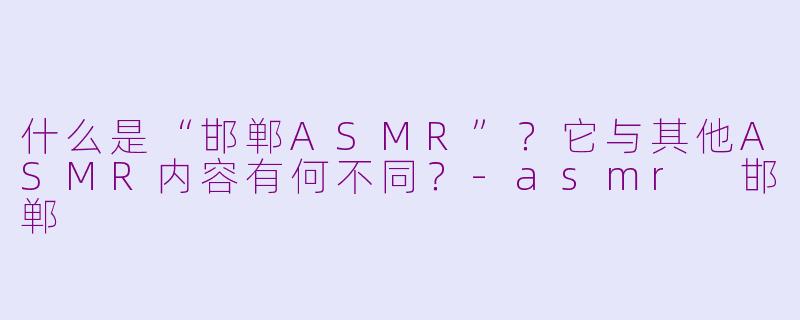 什么是“邯郸ASMR”?它与其他ASMR内容有何不同?-asmr 邯郸