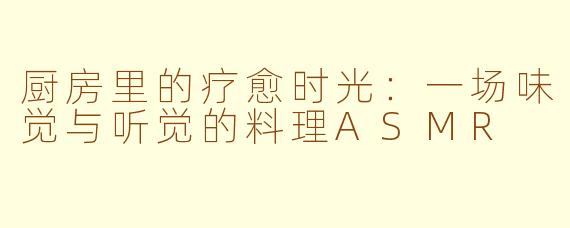 厨房里的疗愈时光：一场味觉与听觉的料理ASMR