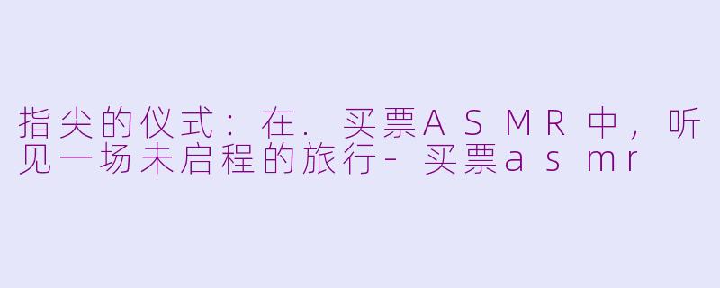 指尖的仪式：在.买票ASMR中，听见一场未启程的旅行-买票asmr