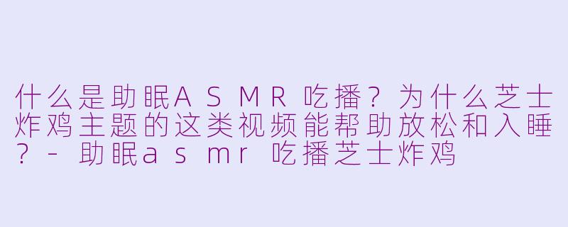 什么是助眠ASMR吃播？为什么芝士炸鸡主题的这类视频能帮助放松和入睡？-助眠asmr吃播芝士炸鸡