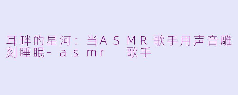 耳畔的星河:当ASMR歌手用声音雕刻睡眠-asmr 歌手