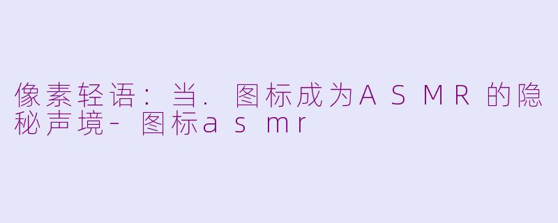 像素轻语:当.图标成为ASMR的隐秘声境-图标asmr