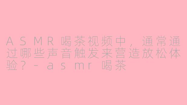 ASMR喝茶视频中，通常通过哪些声音触发来营造放松体验？-asmr喝茶