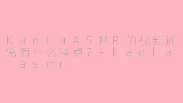 KaelaASMR的视频通常有什么特点？-kaela asmr