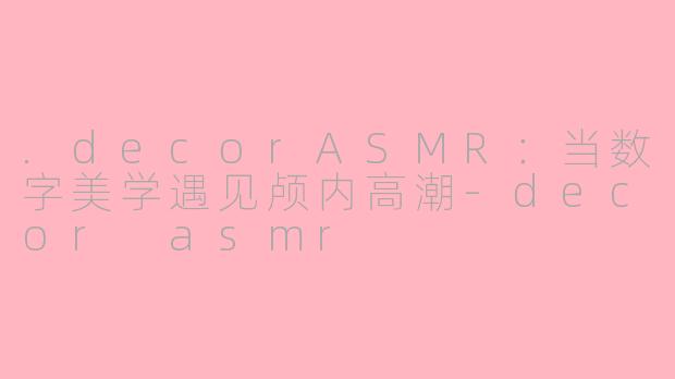 .decorASMR：当数字美学遇见颅内高潮-decor asmr