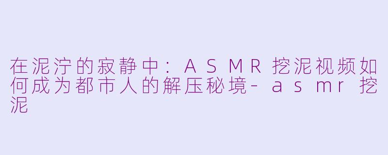 在泥泞的寂静中:ASMR挖泥视频如何成为都市人的解压秘境-asmr挖泥