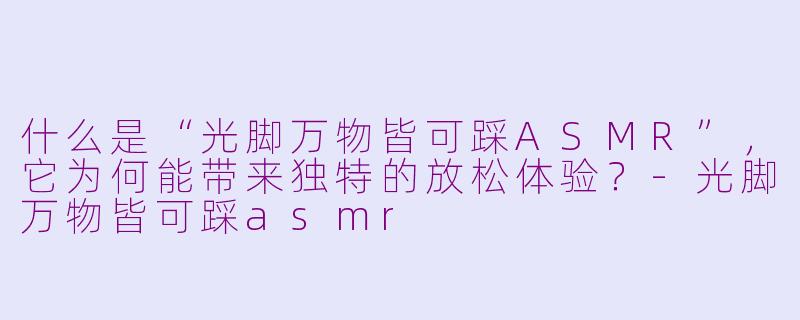 什么是“光脚万物皆可踩ASMR”，它为何能带来独特的放松体验？-光脚万物皆可踩asmr