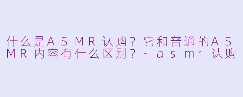 什么是ASMR认购?它和普通的ASMR内容有什么区别?-asmr认购