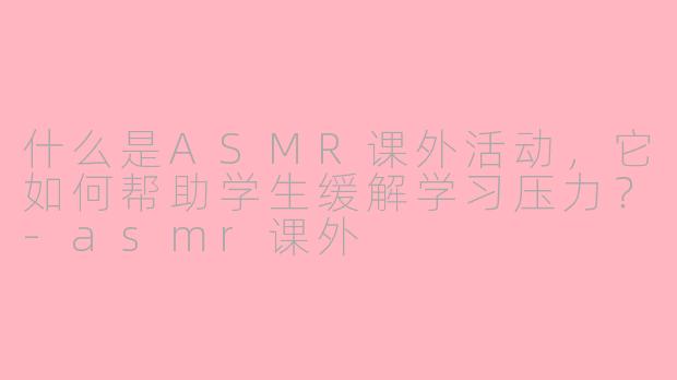 什么是ASMR课外活动,它如何帮助学生缓解学习压力?-asmr课外