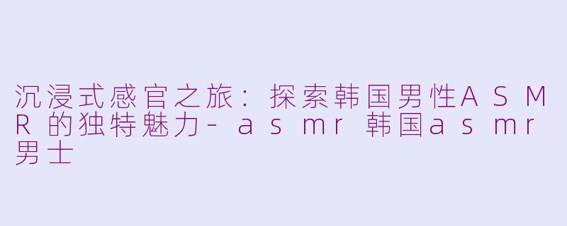 沉浸式感官之旅：探索韩国男性ASMR的独特魅力-asmr韩国asmr男士