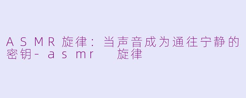 ASMR旋律：当声音成为通往宁静的密钥-asmr 旋律