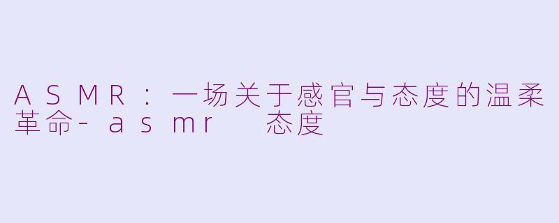 ASMR：一场关于感官与态度的温柔革命-asmr 态度