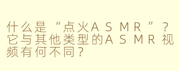 什么是“点火ASMR”?它与其他类型的ASMR视频有何不同?